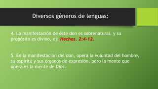 4. La manifestación de éste don es sobrenatural, y su
propósito es divino, ej: Hechos. 2:4-12.
5. En la manifestación del don, opera la voluntad del hombre,
su espíritu y sus órganos de expresión, pero la mente que
opera es la mente de Dios.
 