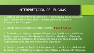 INTERPRETACION DE LENGUAS
1. Siete de los nueve dones se ven en el A.T. mientras que dos corresponden
sólo a la dispensación de la gracia: diversos géneros de lenguas e
interpretación de lenguas.
2. Son los más relacionados de todos los dones, 1 Cor. 14:27-28.
3. En verdad, un creyente usado por Dios con este Don de Interpretación de
Lenguas no presta atención alguna a los términos hablados en el lenguaje
desconocido que interpreta; El simplemente mira a Dios como dependiente
directamente de Él para que le muestre el significado.
4. Debemos guardar los Dones de todo intento de reducirlos a un nivel natural.
El Don de Interpretación de Lenguas es sobrenatural y enteramente milagroso.
 