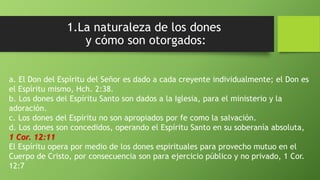 1.La naturaleza de los dones
y cómo son otorgados:
a. El Don del Espíritu del Señor es dado a cada creyente individualmente; el Don es
el Espíritu mismo, Hch. 2:38.
b. Los dones del Espíritu Santo son dados a la Iglesia, para el ministerio y la
adoración.
c. Los dones del Espíritu no son apropiados por fe como la salvación.
d. Los dones son concedidos, operando el Espíritu Santo en su soberanía absoluta,
1 Cor. 12:11
El Espíritu opera por medio de los dones espirituales para provecho mutuo en el
Cuerpo de Cristo, por consecuencia son para ejercicio público y no privado, 1 Cor.
12:7
 