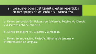 2. Los nueve dones del Espíritu: están repartidos
en tres grupos de acuerdo a su naturaleza.
a. Dones de revelación: Palabra de Sabiduría, Palabra de Ciencia
y discernimiento de espíritus.
b. Dones de poder: Fe, Milagros y Sanidades.
c. Dones de inspiración: Profecía, Géneros de lenguas e
Interpretación de Lenguas.
 