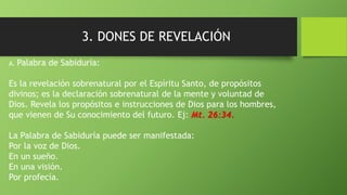 3. DONES DE REVELACIÓN
A. Palabra de Sabiduría:
Es la revelación sobrenatural por el Espíritu Santo, de propósitos
divinos; es la declaración sobrenatural de la mente y voluntad de
Dios. Revela los propósitos e instrucciones de Dios para los hombres,
que vienen de Su conocimiento del futuro. Ej: Mt. 26:34.
La Palabra de Sabiduría puede ser manifestada:
Por la voz de Dios.
En un sueño.
En una visión.
Por profecía.
 