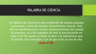 PALABRA DE CIENCIA
La Palabra de Ciencia es una revelación de sucesos pasados
o presentes, fuera de nuestro conocimiento natural. Este
don se manifiesta para revelar acontecimientos del pasado
al presente; un claro ejemplo de esto lo encontramos en
Juan 4:16-18 cuando el Señor le dice a la Samaritana que
ha tenido cinco maridos y con el que vivía no era de ella
(Juan 4:18).
 