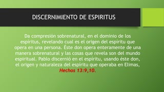 DISCERNIMIENTO DE ESPIRITUS
Da compresión sobrenatural, en el dominio de los
espíritus, revelando cual es el origen del espíritu que
opera en una persona. Éste don opera enteramente de una
manera sobrenatural y las cosas que revela son del mundo
espiritual. Pablo discernió en el espíritu, usando éste don,
el origen y naturaleza del espíritu que operaba en Elimas,
Hechos 13:9,10.
 