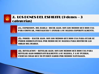 7. LOS DONES DEL ESPIRITU (9 dones – 3
categorías)
(1). EXPRESION, del habla– DECIR ALGO. SON LOS MEDIOS QUE DIOS USA
PARA EDIFICAR, FORTALECER Y ANIMAR A SU IGLESIA ESPIRITUALMENTE.
(2). PODER – HACER ALGO. SON LOS MEDIOS QUE DIOS USA PARA GUIAR SU
PODER SOBRENATURAL POR MEDIO DE SU IGLESIA PARA DESTRUIR LAS
OBRAS DEL DIABLO.
(3). REVELACION – REVELAR ALGO. SON LOS MEDIOS QUE DIOS USA PARA
REVELAR ALGO SOBRENATURALMENTE A SU IGLESIA, Y A SU PUEBLO,
CIERTAS COSAS QUE NO PUEDEN SABER POR MEDIOS NATURALES.
 