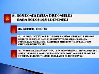 8. LOS DONES ESTAN DISPONIBLES
PARA TODOS LOS CREYENTES
(1). ESCRITURA - I COR 12:8-11
(2). PRESTE ATENCIÓN QUE ESTOS DONES DIVINOS SOBRENATURALES DEL
ESPÍRITU SON DADOS PARA TODO CREYENTE, NO SÓLO APÓSTOLES,
PROFETAS, EVANGELISTAS, PASTORES Y MAESTROS – SINO PARA TODO
CRISTIANO DE HOY EN DÍA.
(3). “MaNifeSTaciON” SigNifica… UNa deMOSTRaciON - DIOS QUIERE QUE
DEMOSTREMOS SUS DONES, SU PRESENCIA EN NOSOTROS PARA PROVECHO
DE TODOS. EL ESPÍRITU SANTO ES EL DADOR DE ESTOS DONES.
 