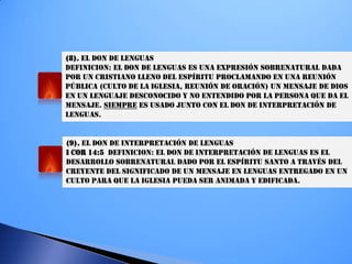 (8). EL DON DE LENGUAS
DEFINICION: EL DON DE LENGUAS ES UNA EXPRESIÓN SOBRENATURAL DADA
POR UN CRISTIANO LLENO DEL ESPÍRITU PROCLAMANDO EN UNA REUNIÓN
PÚBLICA (CULTO DE LA IGLESIA, REUNIÓN DE ORACIÓN) UN MENSAJE DE DIOS
EN UN LENGUAJE DESCONOCIDO Y NO ENTENDIDO POR LA PERSONA QUE DA EL
MENSAJE. SIEMPRE ES USADO JUNTO CON EL DON DE INTERPRETACIÓN DE
LENGUAS.
(9). EL DON DE INTERPRETACIÓN DE LENGUAS
I COR 14:5 DEFINICION: EL DON DE INTERPRETACIÓN DE LENGUAS ES EL
DESARROLLO SOBRENATURAL DADO POR EL ESPÍRITU SANTO A TRAVÉS DEL
CREYENTE DEL SIGNIFICADO DE UN MENSAJE EN LENGUAS ENTREGADO EN UN
CULTO PARA QUE LA IGLESIA PUEDA SER ANIMADA Y EDIFICADA.
 