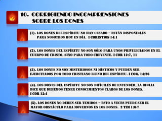 10. CORRIGIENDO INCOMPRENSIONES
SOBRE LOS DONES
(1). LOS DONES DEL ESPÍRITU NO HAN CESADO – ESTÁN DISPONIBLES
PARA NOSOTROS HOY EN DÍA. I CORINTIOS 14:1
(2). LOS DONES DEL ESPÍRITU NO SON SÓLO PARA UNOS PRIVILEGIADOS EN EL
CUERPO DE CRISTO, SINO PARA TODO CREYENTE. I COR 12:7, 11
(3). LOS DONES NO SON MISTERIOSOS NI MÍSTICOS Y PUEDEN SER
EJERCITADOS POR TODO CRISTIANO LLENO DEL ESPÍRITU. I COR. 14:26
(4). LOS DONES DEL ESPÍRITU NO SON DIFÍCILES DE ENTENDER, LA BIBLIA
DICE QUE DEBEMOS TENER CONOCIMIENTOS CLAROS DE LOS DONES.
I COR 12:1
(5). LOS DONES NO DEBEN SER TEMIDOS – ESTO A VECES PUEDE SER EL
MAYOR OBSTÁCULO PARA MOVERNOS EN LOS DONES. 2 TIM 1:6-7
 