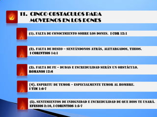 11. CINCO OBSTACULOS PARA
MOVERNOS EN LOS DONES
(1). FALTA DE CONOCIMIENTO SOBRE LOS DONES. I COR 12:1
(2). FALTA DE DESEO – SENTÁNDONOS ATRÁS, ALETARGADOS, TIBIOS.
I CORINTIOS 14:1
(3). FALTA DE FE – DUDAS E INCREDULIDAD SERÁN UN OBSTÁCULO.
ROMANOS 12:6
(4). ESPIRITU DE TEMOR – ESPECIALMENTE TEMOR AL HOMBRE.
I TIM 1:6-7
(5). SENTIMIENTOS DE INDIGNIDAD E INCREDULIDAD DE QUE DIOS TE USARÁ.
EFESIOS 2:10, I CORINTIOS 1:5-7
 