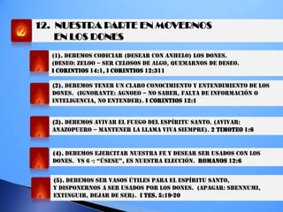 12. NUESTRA PARTE EN MOVERNOS
EN LOS DONES
(1). DEBEMOS CODICIAR (DESEAR CON ANHELO) LOS DONES.
(DESEO: ZELOO – SER CELOSOS DE ALGO, QUEMARNOS DE DESEO.
I CORINTIOS 14:1, I CORINTIOS 12:311
(2). DEBEMOS TENER UN CLARO CONOCIMIENTO Y ENTENDIMIENTO DE LOS
DONES. (IGNORANTE: AGNOEO – NO SABER, FALTA DE INFORMACIÓN O
INTELIGENCIA, NO ENTENDER). I CORINTIOS 12:1
(3). DEBEMOS AVIVAR EL FUEGO DEL ESPÍRITU SANTO. (AVIVAR:
ANAZOPUERO – MANTENER LA LLAMA VIVA SIEMPRE). 2 TIMOTEO 1:6
(4). DEBEMOS EJERCITAR NUESTRA FE Y DESEAR SER USADOS CON LOS
DONES. VS 6 -: “ÚSeSe”, eS NUeSTRa eLecciÓN. ROMANOS 12:6
(5). DEBEMOS SER VASOS ÚTILES PARA EL ESPÍRITU SANTO,
Y DISPONERNOS A SER USADOS POR LOS DONES. (APAGAR: SBENNUMI,
EXTINGUIR, DEJAR DE SER). I TES. 5:19-20
 