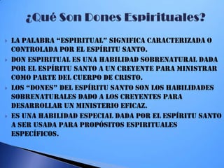  La PaLabRa “eSPiRiTUaL” SigNifica caRacTeRizada O
controlada por el Espíritu Santo.
 Don espiritual es una habilidad sobrenatural dada
por el Espíritu Santo a un creyente para ministrar
como parte del Cuerpo de Cristo.
 LOS “dONeS” deL eSPíRiTU SaNTO SON LOS habiLidadeS
sobrenaturales dado a los creyentes para
desarrollar un ministerio eficaz.
 Es una habilidad especial dada por el Espíritu Santo
a ser usada para propósitos espirituales
específicos.
 