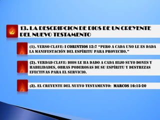 13. LA DESCRIPCION DE DIOS DE UN CREYENTE
DEL NUEVO TESTAMENTO
(1). VERSO CLAVE: I CORINTIOS 12:7 “PeRO a cada UNO Le eS dada
La MaNifeSTaciÓN deL eSPíRiTU PaRa PROVechO.”
(2). VERDAD CLAVE: DIOS LE HA DADO A CADA HIJO SUYO DONES Y
HABILIDADES, OBRAS PODEROSAS DE SU ESPÍRITU Y DESTREZAS
EFECTIVAS PARA EL SERVICIO.
(3). EL CREYENTE DEL NUEVO TESTAMENTO: MARCOS 16:15-20
 