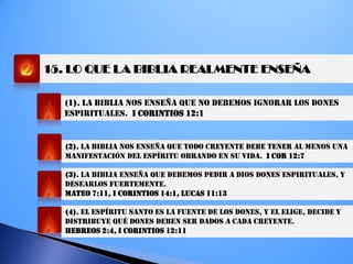 15. LO QUE LA BIBLIA REALMENTE ENSEÑA
(1). LA BIBLIA NOS ENSEÑA QUE NO DEBEMOS IGNORAR LOS DONES
ESPIRITUALES. I CORINTIOS 12:1
(2). LA BIBLIA NOS ENSEÑA QUE TODO CREYENTE DEBE TENER AL MENOS UNA
MANIFESTACIÓN DEL ESPÍRITU OBRANDO EN SU VIDA. I COR 12:7
(3). LA BIBLIA ENSEÑA QUE DEBEMOS PEDIR A DIOS DONES ESPIRITUALES, Y
DESEARLOS FUERTEMENTE.
MATEO 7:11, I CORINTIOS 14:1, LUCAS 11:13
(4). EL ESPÍRITU SANTO ES LA FUENTE DE LOS DONES, Y EL ELIGE, DECIDE Y
DISTRIBUYE QUÉ DONES DEBEN SER DADOS A CADA CREYENTE.
HEBREOS 2:4, I CORINTIOS 12:11
 