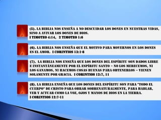 (5). LA BIBLIA NOS ENSEÑA A NO DESCUIDAR LOS DONES EN NUESTRAS VIDAS,
SINO A AVIVAR LOS DONES DE DIOS.
I TIMOTEO 4:14, 2 TIMOTEO 1:6
(6). LA BIBLIA NOS ENSEÑA QUE EL MOTIVO PARA MOVERNOS EN LOS DONES
ES EL AMOR. I CORINTIOS 13:1-8
(7). LA BIBLIA NOS ENSEÑA QUE LOS DONES DEL ESPÍRITU SON DADOS LIBRE
E INSTANTÁNEAMENTE POR EL ESPÍRITU SANTO – NO LOS MERECEMOS, NI
LOS GANAMOS, NI HACEMOS COSAS BUENAS PARA OBTENERLOS – VIENEN
SOLAMENTE POR GRACIA. I CORINTIOS 12:7, 11
(8). LA BIBLIA ENSEÑA QUE LOS DONES DEL ESPÍRITU SON PARA "TODO EL
CUERPO" DE CRISTO PARA OBRAR SOBRENATURALMENTE, PARA HABLAR,
VER Y ACTUAR COMO LA VOZ, OJOS Y MANOS DE DIOS EN LA TIERRA.
I CORINTIOS 12:7-11
 