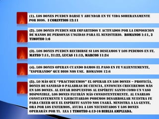 (1). LOS DONES PUEDEN DARSE Y ABUNDAR EN TU VIDA SOBERANAMENTE
POR DIOS. I CORINTIOS 12:11
(2). LOS DONES PUEDEN SER IMPARTIDOS Y ACTIVADOS POR LA IMPOSICION
DE MANOS DE PERSONAS UNGIDAS PARA EL MINISTERIO. ROMANOS 1:11, 2
TIMOTEO 1:6
(3). LOS DONES PUEDEN RECIBIRSE SI LOS DESEAMOS Y LOS PEDIMOS EN FE.
MATEO 7:11, 21:22, LUCAS 11:13, MARCOS 11:24
(4). LOS DONES OPERAN CUANDO DAMOS EL PASO EN FE VALIENTEMENTE,
"ESPERANDO" QUE DIOS NOS USE. ROMANOS 12:6
(5). LO MÁS QUe “PRacTiQUeMOS” eL OPeRaR eN LOS dONeS – PROFECÍA,
DONES DE SANIDAD O PALABRAS DE CIENCIA, ENTONCES CRECEREMOS MÁS
EN LOS DONES. AL ESTAR DISPUESTOS AL ESPÍRITU SANTO COMO UN VASO
DISPONIBLE, LOS DONES FLUIRÁN MÁS CONSISTENTEMENTE. AL USARLOS
CONSTANTEMENTE Y EJERCITARLOS PODEMOS DESARROLLAR NUESTRA FE
PARA CREER QUE EL ESPÍRITU SANTO NOS USARÁ. MINISTRA A LA GENTE,
ORA POR LOS ENFERMOS, AYUDA A LOS NECESITADOS Y LOS DONES
OPERARÁN POR TI. LEA 1 TIMOTEO 4:13-16 BIBLIA AMPLIADA.
 