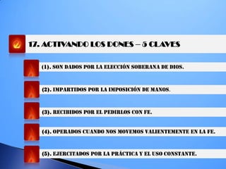 17. ACTIVANDO LOS DONES – 5 CLAVES
(1). SON DADOS POR LA ELECCIÓN SOBERANA DE DIOS.
(2). IMPARTIDOS POR LA IMPOSICIÓN DE MANOS.
(3). RECIBIDOS POR EL PEDIRLOS CON FE.
(4). OPERADOS CUANDO NOS MOVEMOS VALIENTEMENTE EN LA FE.
(5). EJERCITADOS POR LA PRÁCTICA Y EL USO CONSTANTE.
 