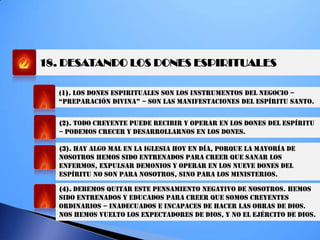 18. DESATANDO LOS DONES ESPIRITUALES
(1). LOS DONES ESPIRITUALES SON LOS INSTRUMENTOS DEL NEGOCIO –
“PRePaRaciÓN diViNa” – SON LAS MANIFESTACIONES DEL ESPÍRITU SANTO.
(2). TODO CREYENTE PUEDE RECIBIR Y OPERAR EN LOS DONES DEL ESPÍRITU
– PODEMOS CRECER Y DESARROLLARNOS EN LOS DONES.
(3). HAY ALGO MAL EN LA IGLESIA HOY EN DÍA, PORQUE LA MAYORÍA DE
NOSOTROS HEMOS SIDO ENTRENADOS PARA CREER QUE SANAR LOS
ENFERMOS, EXPULSAR DEMONIOS Y OPERAR EN LOS NUEVE DONES DEL
ESPÍRITU NO SON PARA NOSOTROS, SINO PARA LOS MINISTERIOS.
(4). DEBEMOS QUITAR ESTE PENSAMIENTO NEGATIVO DE NOSOTROS. HEMOS
SIDO ENTRENADOS Y EDUCADOS PARA CREER QUE SOMOS CREYENTES
ORDINARIOS – INADECUADOS E INCAPACES DE HACER LAS OBRAS DE DIOS.
NOS HEMOS VUELTO LOS EXPECTADORES DE DIOS, Y NO EL EJÉRCITO DE DIOS.
 