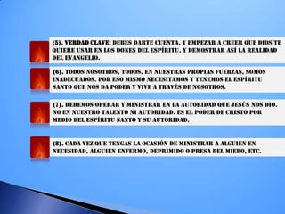 (5). VERDAD CLAVE: DEBES DARTE CUENTA, Y EMPEZAR A CREER QUE DIOS TE
QUIERE USAR EN LOS DONES DEL ESPÍRITU, Y DEMOSTRAR ASÍ LA REALIDAD
DEL EVANGELIO.
(6). TODOS NOSOTROS, TODOS, EN NUESTRAS PROPIAS FUERZAS, SOMOS
INADECUADOS. POR ESO MISMO NECESITAMOS Y TENEMOS EL ESPÍRITU
SANTO QUE NOS DA PODER Y VIVE A TRAVÉS DE NOSOTROS.
(7). DEBEMOS OPERAR Y MINISTRAR EN LA AUTORIDAD QUE JESÚS NOS DIO.
NO EN NUESTRO TALENTO NI AUTORIDAD. ES EL PODER DE CRISTO POR
MEDIO DEL ESPÍRITU SANTO Y SU AUTORIDAD.
(8). CADA VEZ QUE TENGAS LA OCASIÓN DE MINISTRAR A ALGUIEN EN
NECESIDAD, ALGUIEN ENFERMO, DEPRIMIDO O PRESA DEL MIEDO, ETC.
 
