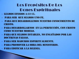  Leamos Efesios 4:12-15.
 para ser que SEAMOS UNO FE.
 para que Desarrollemos nuestro conocimiento de
Cristo.
 Para Desarrollarnos en la perfección, con Cristo
como nuestro modelo.
 Para que seamos estables, no engañados por las
doctrinas falsas.
 Para ser maduros espiritualmente.
 Para promover la obra del ministerio.
 Para edificar a la iglesia.
 
