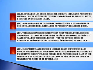 (9). EL OPERAR EN LOS NUEVE DONES DEL ESPÍRITU IMPLICA UN PROCESO DE
TIEMPO – CRECER EN NUESTRO CONOCIMIENTO DE DIOS, EL ESPÍRITU SANTO,
Y CONFIAR EN QUE EL NOS USARÁ.
(10). DIOS QUIERE QUE LE CONFIEMOS Y OBEDEZCAMOS – EL PROBLEMA ES
QUe MUcha geNTe de La igLeSia hOY NO “cONOce” ReaLMeNTe a diOS.
(11). TODOS LOS DONES DEL ESPÍRITU SON PARA TODO EL PUEBLO DE DIOS –
NO SOLAMENTE TUYOS. TÚ NUNCA ERES DUEÑO DE LOS DONES; EL ESPÍRITU
SANTO OPERA POR TI COMO EL DECIDA – TAL VEZ HOY CON DONES DE
SANIDAD, LA PRÓXIMA SEMANA CON PROFECÍA O PALABRA DE CIENCIA, ETC.
(12). EL ESPÍRITU SANTO ESCOGE Y LIBERAR DONES ESPECÍFICOS PARA
OPERAR POR MEDIO DE TI PARA RESOLVER LAS NECESIDADES DE ALGUIEN EN
UN MOMENTO ESPECÍFICO. DÉSE CUENTA DE LA NECESIDAD QUE HAYA EN ESE
MOMENTO, Y EN BASE A ELLO ESCOJA EL DON DE DIOS QUE QUIERES QUE EL
MINISTRE POR MEDIO DE TI I PEDRO 4:10
 