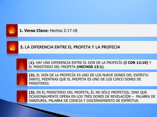1. Verso Clave: Hechos 2:17-18
(1). HAY UNA DIFERENCIA ENTRE EL DON DE LA PROFECÍA (I COR 12:10) Y
EL MINISTERIO DEL PROFETA (HECHOS 13:1).
(2). EL DON DE LA PROFECÍA ES UNO DE LOS NUEVE DONES DEL ESPÍRITU
SANTO, MIENTRAS QUE EL PROFETA ES UNO DE LOS CINCO DONES DE
MINISTERIO.
(3). EN EL MINISTERIO DEL PROFETA, ÉL NO SÓLO PROFETIZA, SINO QUE
OCASIONALMENTE OPERA EN LOS TRES DONES DE REVELACIÓN – PALABRA DE
SABIDURÍA, PALABRA DE CIENCIA Y DISCERNIMIENTO DE ESPÍRITUS.
2. LA DIFERENCIA ENTRE EL PROFETA Y LA PROFECIA
 