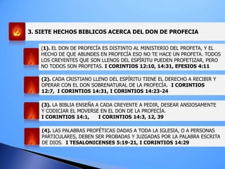 3. SIETE HECHOS BIBLICOS ACERCA DEL DON DE PROFECIA
(1). EL DON DE PROFECÍA ES DISTINTO AL MINISTERIO DEL PROFETA, Y EL
HECHO DE QUE ABUNDES EN PROFECÍA ESO NO TE HACE UN PROFETA. TODOS
LOS CREYENTES QUE SON LLENOS DEL ESPÍRITU PUEDEN PROFETIZAR, PERO
NO TODOS SON PROFETAS. I CORINTIOS 12:10, 14:31, EFESIOS 4:11
(2). CADA CRISTIANO LLENO DEL ESPÍRITU TIENE EL DERECHO A RECIBIR Y
OPERAR CON EL DON SOBRENATURAL DE LA PROFECÍA. I CORINTIOS
12:7, I CORINTIOS 14:31, I CORINTIOS 14:23-24
(3). LA BIBLIA ENSEÑA A CADA CREYENTE A PEDIR, DESEAR ANSIOSAMENTE
Y CODICIAR EL MOVERSE EN EL DON DE LA PROFECÍA.
I CORINTIOS 14:1, I CORINTIOS 14:3, 12, 39
(4). LAS PALABRAS PROFÉTICAS DADAS A TODA LA IGLESIA, O A PERSONAS
PARTICULARES, DEBEN SER PROBADAS Y JUZGADAS POR LA PALABRA ESCRITA
DE DIOS. I TESALONICENSES 5:19-21, I CORINTIOS 14:29
 
