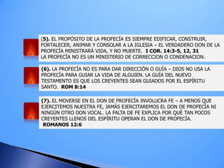 (5). EL PROPÓSITO DE LA PROFECÍA ES SIEMPRE EDIFICAR, CONSTRUIR,
FORTALECER, ANIMAR Y CONSOLAR A LA IGLESIA – EL VERDADERO DON DE LA
PROFECÍA MINISTRARÁ VIDA, Y NO MUERTE. I COR. 14:3-5, 12, 31
LA PROFECÍA NO ES UN MINISTERIO DE CORRECCION O CONDENACION.
(6). LA PROFECÍA NO ES PARA DAR DIRECCIÓN O GUÍA – DIOS NO USA LA
PROFECÍA PARA GUIAR LA VIDA DE ALGUIEN. LA GUÍA DEL NUEVO
TESTAMENTO ES QUE LOS CREYENTES SEAN GUIADOS POR EL ESPÍRITU
SANTO. ROM 8:14
(7). EL MOVERSE EN EL DON DE PROFECÍA INVOLUCRA FE – A MENOS QUE
EJERCITEMOS NUESTRA FE, JAMÁS EJERCITAREMOS EL DON DE PROFECÍA NI
NINGÚN OTRO DON VOCAL. LA FALTA DE FE EXPLICA POR QUÉ TAN POCOS
CREYENTES LLENOS DEL ESPÍRITU OPERAN EL DON DE PROFECÍA.
ROMANOS 12:6
 