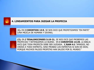 4. LINEAMIENTOS PARA JUZGAR LA PROFECIA
(1). EN I CORINTIOS 13:9, SE NOS DICE QUE PROFETIZAMOS "EN PARTE"
(UNA MEZCLA DE HUMANA Y DIVINA).
(2). EN I TESALONICENSES 5:19-21, SE NOS DICE QUE PROBEMOS LAS
PROFECÍAS Y RETENGAMOS LO BUENO. EN I CORINTIOS 14:29, LA BIBLIA
DICE QUE TODA PROFECÍA DEBE SER JUZGADA. I JUAN 4:1 “AMADOS, NO
CREÁIS A TODO ESPÍRITU, SINO PROBAD LOS ESPÍRITUS SI SON DE DIOS;
PORQUE MUCHOS FALSOS PROFETAS HAN SALIDO POR EL MUNDO.”
 