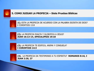 5. COMO JUZGAR LA PROFECIA – Siete Pruebas Bíblicas
(1). ESTA LA PROFECIA DE ACUERDO CON LA PALABRA ESCRITA DE DIOS?
2 CORINTIOS 13:8
(2). LA PROFECIA EXALTA Y GLORIFICA A JESUS?
JUAN 16:13-14, APOCALIPSIS 19:10
(3). LA PROFECIA TE EDIFICA, ANIMA Y CONSUELA?
I CORINTIOS 14:3
(4). LA PROFECIA DA TESTIMONIO A TU ESPIRITU? ROMANOS 8:16, I
JUAN 2:20, 27
 