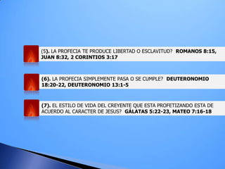 (5). LA PROFECIA TE PRODUCE LIBERTAD O ESCLAVITUD? ROMANOS 8:15,
JUAN 8:32, 2 CORINTIOS 3:17
(6). LA PROFECIA SIMPLEMENTE PASA O SE CUMPLE? DEUTERONOMIO
18:20-22, DEUTERONOMIO 13:1-5
(7). EL ESTILO DE VIDA DEL CREYENTE QUE ESTA PROFETIZANDO ESTA DE
ACUERDO AL CARACTER DE JESUS? GÁLATAS 5:22-23, MATEO 7:16-18
 