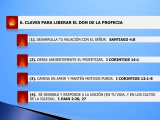 6. CLAVES PARA LIBERAR EL DON DE LA PROFECIA
(1). DESARROLLA TU RELACIÓN CON EL SEÑOR. SANTIAGO 4:8
(2). DESEA ARDIENTEMENTE EL PROFETIZAR. I CORINTIOS 14:1
(3). CAMINA EN AMOR Y MANTÉN MOTIVOS PUROS. I CORINTIOS 13:1-8
(4). SÉ SENSIBLE Y RESPONDE A LA UNCIÓN (EN TU VIDA, Y EN LOS CULTOS
DE LA IGLESIA). I JUAN 2:20, 27
 