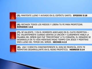 (5). MANTENTE LLENO Y AVIVADO EN EL ESPÍRITU SANTO. EFESIOS 5:18
(6). RECHAZA TODOS LOS MIEDOS Y LIBERA TU FE PARA PROFETIZAR.
ROMANOS 12:6
(7). SÉ VALIENTE, Y EN EL MOMENTO ADECUADO EN EL CULTO PROFETIZA –
SAL VALIENTEMENTE CUANDO SIENTAS LA UNCIÓN Y CLARAMENTE HABLA LA
PALABRA DEL SEÑOR QUE FUE "PRECIPITADA" A TU CORAZÓN. EL DENUEDO SE
DESARROLLA EN TU VIDA MIENTRAS PASAS TIEMPO CON JESÚS Y MIENTRAS
ERES LLENO DEL TEMOR DEL SEÑOR. HECHOS 4:13
(8). USA Y EJERCITA CONSTANTEMENTE EL DON DE PROFECÍA, ESTO TE
PERMITIRÁ DESARROLLARTE EN EL REINO PROFÉTICO. HEBREOS 5:14
 