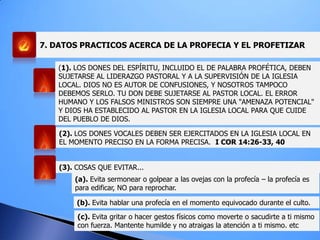 7. DATOS PRACTICOS ACERCA DE LA PROFECIA Y EL PROFETIZAR
(1). LOS DONES DEL ESPÍRITU, INCLUIDO EL DE PALABRA PROFÉTICA, DEBEN
SUJETARSE AL LIDERAZGO PASTORAL Y A LA SUPERVISIÓN DE LA IGLESIA
LOCAL. DIOS NO ES AUTOR DE CONFUSIONES, Y NOSOTROS TAMPOCO
DEBEMOS SERLO. TU DON DEBE SUJETARSE AL PASTOR LOCAL. EL ERROR
HUMANO Y LOS FALSOS MINISTROS SON SIEMPRE UNA "AMENAZA POTENCIAL"
Y DIOS HA ESTABLECIDO AL PASTOR EN LA IGLESIA LOCAL PARA QUE CUIDE
DEL PUEBLO DE DIOS.
(2). LOS DONES VOCALES DEBEN SER EJERCITADOS EN LA IGLESIA LOCAL EN
EL MOMENTO PRECISO EN LA FORMA PRECISA. I COR 14:26-33, 40
(3). COSAS QUE EVITAR...
(a). Evita sermonear o golpear a las ovejas con la profecía – la profecía es
para edificar, NO para reprochar.
(b). Evita hablar una profecía en el momento equivocado durante el culto.
(c). Evita gritar o hacer gestos físicos como moverte o sacudirte a ti mismo
con fuerza. Mantente humilde y no atraigas la atención a ti mismo. etc
 