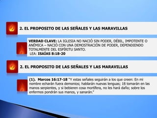 2. EL PROPOSITO DE LAS SEÑALES Y LAS MARAVILLAS
VERDAD CLAVE: LA IGLESIA NO NACIÓ SIN PODER, DÉBIL, IMPOTENTE O
ANÉMICA – NACIÓ CON UNA DEMOSTRACIÓN DE PODER, DEPENDIENDO
TOTALMENTE DEL ESPÍRITU SANTO.
LEA: ISAÍAS 8:18-20
(1). Marcos 16:17-18 “Y estas señales seguirán a los que creen: En mi
nombre echarán fuera demonios; hablarán nuevas lenguas; 18 tomarán en las
manos serpientes, y si bebieren cosa mortífera, no les hará daño; sobre los
enfermos pondrán sus manos, y sanarán.”
2. EL PROPOSITO DE LAS SEÑALES Y LAS MARAVILLAS
 