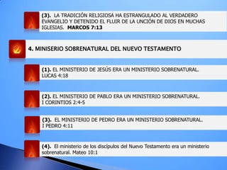 4. MINISERIO SOBRENATURAL DEL NUEVO TESTAMENTO
(1). EL MINISTERIO DE JESÚS ERA UN MINISTERIO SOBRENATURAL.
LUCAS 4:18
(2). EL MINISTERIO DE PABLO ERA UN MINISTERIO SOBRENATURAL.
I CORINTIOS 2:4-5
(3). EL MINISTERIO DE PEDRO ERA UN MINISTERIO SOBRENATURAL.
I PEDRO 4:11
(4). El ministerio de los discípulos del Nuevo Testamento era un ministerio
sobrenatural. Mateo 10:1
(3). LA TRADICIÓN RELIGIOSA HA ESTRANGULADO AL VERDADERO
EVANGELIO Y DETENIDO EL FLUIR DE LA UNCIÓN DE DIOS EN MUCHAS
IGLESIAS. MARCOS 7:13
 