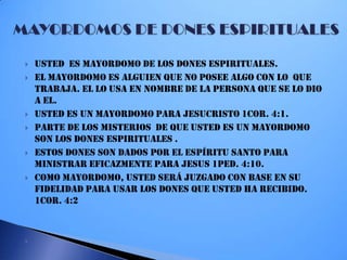  Usted es mayordomo de los dones espirituales.
 El mayordomo es alguien que no posee algo con LO que
trabaja. El lo usa en nombre de la persona que se lo dio
a el.
 Usted es un mayordomo para Jesucristo 1cor. 4:1.
 Parte de los misterios de que usted es un mayordomo
son los dones espirituales .
 Estos dones son dados por el espíritu santo para
ministrar EFICAZMENTE PARA JESUS 1PED. 4:10.
 Como mayordomo, usted será juzgado con base en su
fidelidad para usar los dones que usted ha recibido.
1cor. 4:2

 