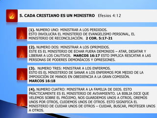 5. CADA CRISTIANO ES UN MINISTRO Efesios 4:12
(1). NUMERO UNO: MINISTRAR A LOS PERDIDOS.
ESTO INVOLUCRA EL MINISTERIO DE EVANGELISMO PERSONAL, EL
MINISTERIO DE RECONCILIACIÓN. 2 COR. 5:17-21
(2). NUMERO DOS: MINISTRAR A LOS OPRIMIDOS.
ESTE ES EL MINISTERIO DE ECHAR FUERA DEMONIOS – ATAR, DESATAR Y
LIBERAR A LOS CAUTIVOS. MARCOS 16:17 ESTO IMPLICA RESCATAR A LAS
PERSONAS DE PODERES DEMONÍACOS Y OPRESIONES.
(3). NUMERO TRES: MINISTRAR A LOS ENFERMOS.
ESTO ES EL MINISTERIO DE SANAR A LOS ENFERMOS POR MEDIO DE LA
IMPOSICIÓN DE MANOS EN OBEDIENCIA A LA GRAN COMISIÓN.
MARCOS 16:18
(4). NUMERO CUATRO: MINISTRAR A LA FAMILIA DE DIOS. ESTO
PRÁCTICAMENTE ES EL MINISTERIO DE AVIVAMIENTO. LA BIBLIA DICE QUE
VELEMOS SOBRE EL PRÓJIMO, NOS GUARDEMOS UNOS A OTROS, OREMOS
UNOS POR OTROS, CUIDEMOS UNOS DE OTROS. ESTO SIGNIFICA EL
MINISTERIO DE CUIDAR UNOS DE OTROS – CUIDAR, BUSCAR, PROTEGER UNOS
A OTROS.
 