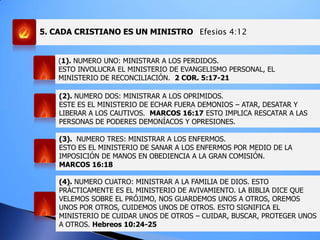 5. CADA CRISTIANO ES UN MINISTRO Efesios 4:12
(1). NUMERO UNO: MINISTRAR A LOS PERDIDOS.
ESTO INVOLUCRA EL MINISTERIO DE EVANGELISMO PERSONAL, EL
MINISTERIO DE RECONCILIACIÓN. 2 COR. 5:17-21
(2). NUMERO DOS: MINISTRAR A LOS OPRIMIDOS.
ESTE ES EL MINISTERIO DE ECHAR FUERA DEMONIOS – ATAR, DESATAR Y
LIBERAR A LOS CAUTIVOS. MARCOS 16:17 ESTO IMPLICA RESCATAR A LAS
PERSONAS DE PODERES DEMONÍACOS Y OPRESIONES.
(3). NUMERO TRES: MINISTRAR A LOS ENFERMOS.
ESTO ES EL MINISTERIO DE SANAR A LOS ENFERMOS POR MEDIO DE LA
IMPOSICIÓN DE MANOS EN OBEDIENCIA A LA GRAN COMISIÓN.
MARCOS 16:18
(4). NUMERO CUATRO: MINISTRAR A LA FAMILIA DE DIOS. ESTO
PRÁCTICAMENTE ES EL MINISTERIO DE AVIVAMIENTO. LA BIBLIA DICE QUE
VELEMOS SOBRE EL PRÓJIMO, NOS GUARDEMOS UNOS A OTROS, OREMOS
UNOS POR OTROS, CUIDEMOS UNOS DE OTROS. ESTO SIGNIFICA EL
MINISTERIO DE CUIDAR UNOS DE OTROS – CUIDAR, BUSCAR, PROTEGER UNOS
A OTROS. Hebreos 10:24-25
 
