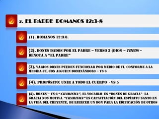2. EL PADRE ROMANOS 12:3-8
(1). ROMANOS 12:3-8.
(2). DONES DADOS POR el PADRE – VERSO 3 (DIOS – THEOS –
deNOTa a “eL PadRe”
(3). VARIOS DONES PUEDEN FUNCIONAR POR MEDIO DE TI, conforme a la
medida fe, CON ALGUIEN DOMINÁNDOLO – VS 6
(4). PROPÓSITO: unir A TODO EL CUERPO - VS 5
(5). DONES – VS 6 “chaRiSMa”, eL VOcabLO eS “dONeS de gRacia” La
GRACIA NOS MOTIVA.“chaRiSMa” ES CAPACITACIÓN DEL ESPÍRITU SANTO EN
LA VIDA Del CREYENTE, DE EJERCER UN DON PARA LA EDIFICACIÓN DE OTROS
 