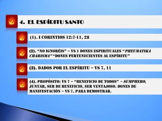 4. EL ESPÍRITU SANTO
(1). I CORINTIOS 12:7-11, 28
(2). “NO igNORÉiS” – VS 1 dONeS eSPiRiTUaLeS “PHEUMATIKA
chaRiSMa” “dONeS PeRTeNecieNTeS aL eSPíRiTU”
(3). DADOS POR EL ESPÍRITU – VS 7, 11
(4). PROPÓSITO: VS 7 – “beNeficiO de TOdOS” – SUMPHERO,
JUNTAR, SER DE BENEFICIO, SER VENTAJOSO. DONES DE
MANIFESTACIÓN – VS 7, PARA DEMOSTRAR.
 