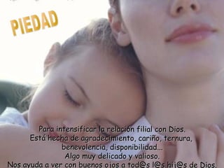 Para intensificar la relación filial con Dios.Para intensificar la relación filial con Dios.
Está hecha de agradecimiento, cariño, ternura,Está hecha de agradecimiento, cariño, ternura,
benevolencia, disponibilidad...benevolencia, disponibilidad...
Algo muy delicado y valioso.Algo muy delicado y valioso.
Nos ayuda a ver con buenos ojos a tod@s l@s hij@s de DiNos ayuda a ver con buenos ojos a tod@s l@s hij@s de Dios.
 