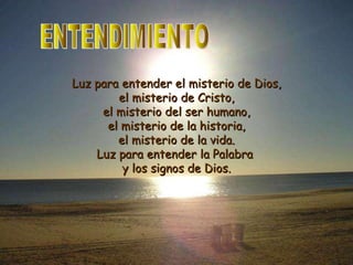 ENTENDIMIENTO Luz para entender el misterio de Dios, el misterio de Cristo, el misterio del ser humano, el misterio de la historia, el misterio de la vida. Luz para entender la Palabra  y los signos de Dios. 