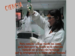 CIENCIA Para conocer a Dios desde las cosas, para descubrir su huella en la creación; también en la creación renovada por la inteligencia y la mano del ser humano. 