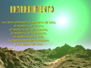 ENTENDIMIENTO Luz para entender el misterio de Dios, el misterio de Cristo, el misterio del ser humano, el misterio de la historia, el misterio de la vida. Luz para entender la Palabra y los signos de Dios.