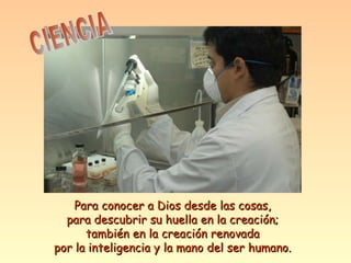 CIENCIA Para conocer a Dios desde las cosas, para descubrir su huella en la creación; también en la creación renovada por la inteligencia y la mano del ser humano. 