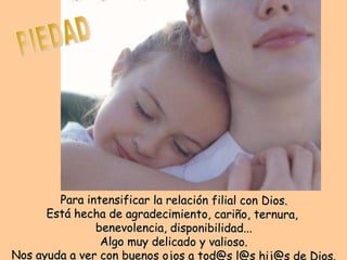 PIEDAD Para intensificar la relación filial con Dios. Está hecha de agradecimiento, cariño, ternura, benevolencia, disponibilidad... Algo muy delicado y valioso. Nos ayuda a ver con buenos ojos a tod@s l@s hij@s de Dios.
