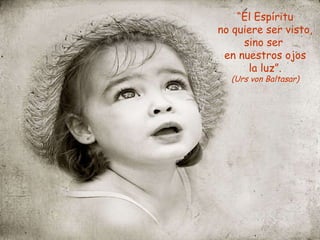 “ El Espíritu no quiere ser visto, sino ser en nuestros ojos la luz”. (Urs von Baltasar)