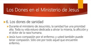 Los Dones en el Ministerio de Jesus
6. Los dones de sanidad
Durante el ministerio de Jesucristo, la sanidad fue una prioridad
alta. Toda su vida estuvo dedicada a aliviar la miseria, la aflicción y
el dolor de la raza humana.
Jesús tuvo compasión por el enfermo; y usted también puede
tener compasión. Sólo ore por todo aquel que encuentre
enfermo.
 