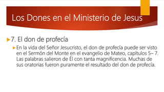 Los Dones en el Ministerio de Jesus
7. El don de profecía
En la vida del Señor Jesucristo, el don de profecía puede ser visto
en el Sermón del Monte en el evangelio de Mateo, capítulos 5– 7.
Las palabras salieron de Él con tanta magnificencia. Muchas de
sus oratorias fueron puramente el resultado del don de profecía.
 