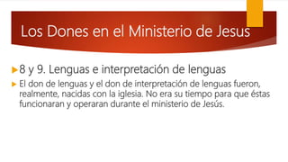 Los Dones en el Ministerio de Jesus
8 y 9. Lenguas e interpretación de lenguas
 El don de lenguas y el don de interpretación de lenguas fueron,
realmente, nacidas con la iglesia. No era su tiempo para que éstas
funcionaran y operaran durante el ministerio de Jesús.
 