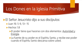 Los Dones en la Iglesia Primitiva
El Señor Jesucristo dijo a sus discípulos:
Juan 16: 5-9, 13– 15
Hechos 1.8
El poder tiene que hacerse con dos elementos: Autoridad y
Energía.
La fuente de su poder es el Espíritu Santo, y recibe ese poder
cuando el Espíritu Santo descansa sobre usted.
 